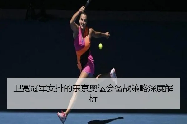 卫冕冠军女排的东京奥运会备战策略深度解析